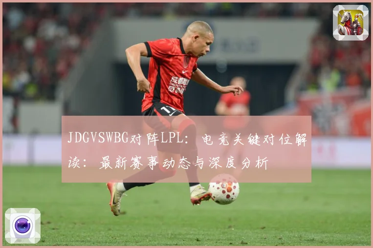 JDGVSWBG对阵LPL：电竞关键对位解读：最新赛事动态与深度分析