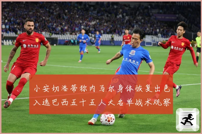 小安切洛蒂称内马尔身体恢复出色入选巴西五十五人大名单战术观察：最新赛事动态与深度分析