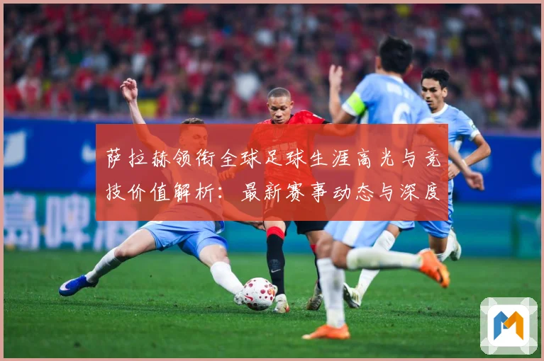 萨拉赫领衔全球足球生涯高光与竞技价值解析：最新赛事动态与深度分析