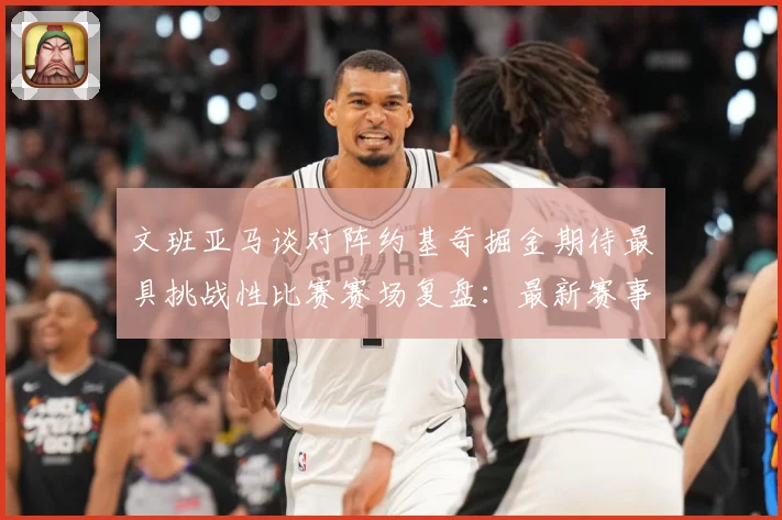文班亚马谈对阵约基奇掘金期待最具挑战性比赛赛场复盘：最新赛事动态与深度分析