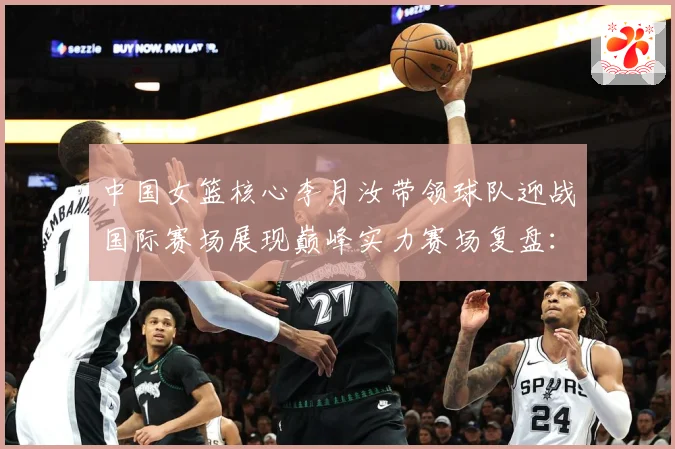 中国女篮核心李月汝带领球队迎战国际赛场展现巅峰实力赛场复盘：最新赛事动态与深度分析