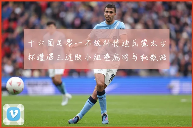 十六国足零一不敌科特迪瓦蒙太古杯遭遇三连败小组垫底将与秘数据研判：最新赛事动态与深度分析