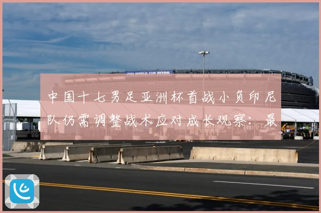 中国十七男足亚洲杯首战小负印尼队仍需调整战术应对成长观察：最新赛事动态与深度分析