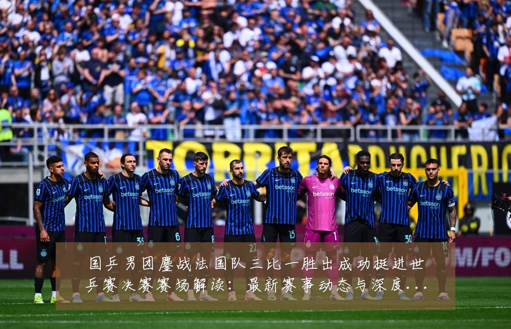 国乒男团鏖战法国队三比一胜出成功挺进世乒赛决赛赛场解读:最新赛事动态与深度分析