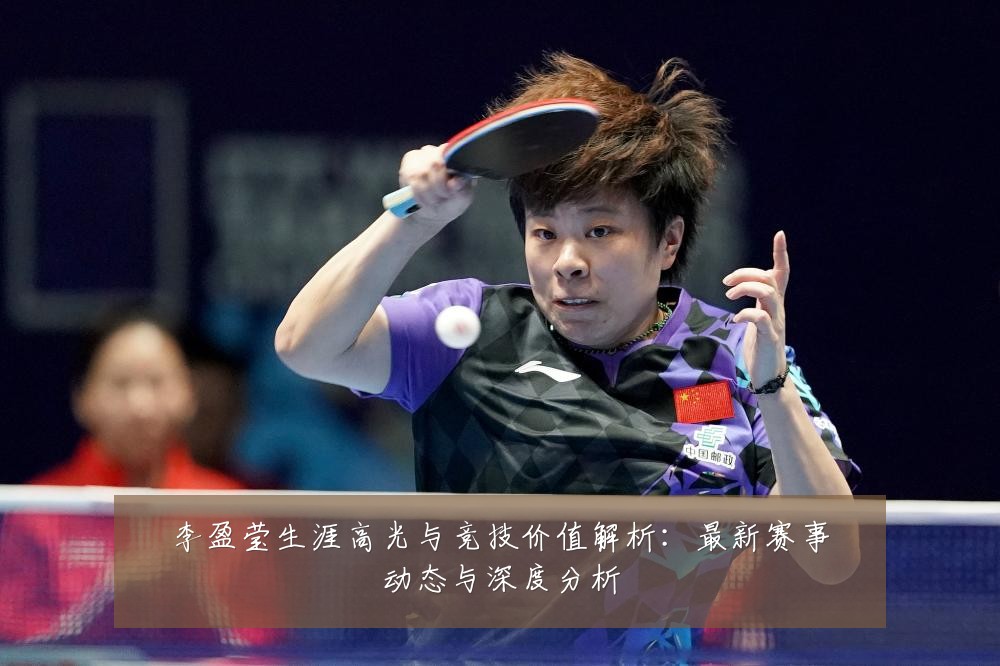 李盈莹生涯高光与竞技价值解析:最新赛事动态与深度分析