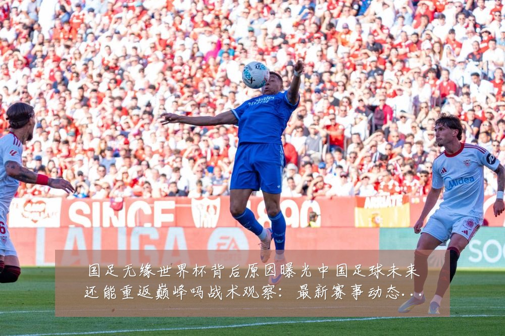 国足无缘世界杯背后原因曝光中国足球未来还能重返巅峰吗战术观察:最新赛事动态与深度分析