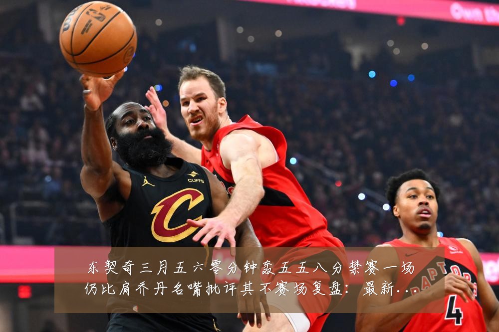 东契奇三月五六零分钟轰五五八分禁赛一场仍比肩乔丹名嘴批评其不赛场复盘:最新赛事动态与深度分析
